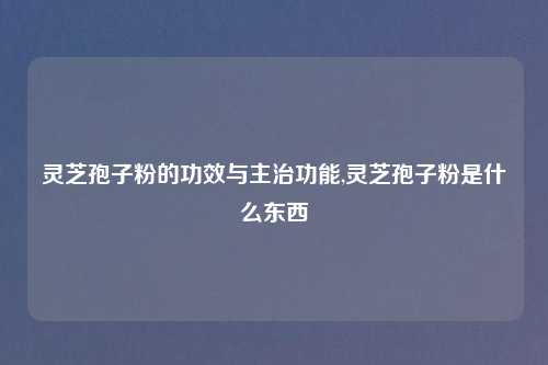 灵芝孢子粉的功效与主治功能,灵芝孢子粉是什么东西