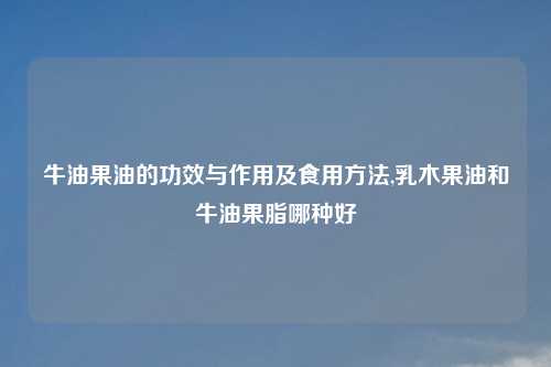 牛油果油的功效与作用及食用方法,乳木果油和牛油果脂哪种好