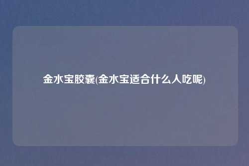 金水宝胶囊(金水宝适合什么人吃呢)