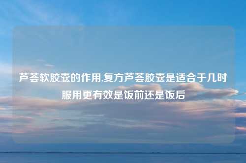 芦荟软胶囊的作用,复方芦荟胶囊是适合于几时服用更有效是饭前还是饭后