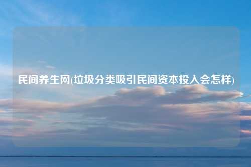 民间养生网(垃圾分类吸引民间资本投入会怎样)