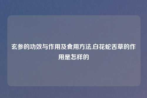 玄参的功效与作用及食用方法,白花蛇舌草的作用是怎样的