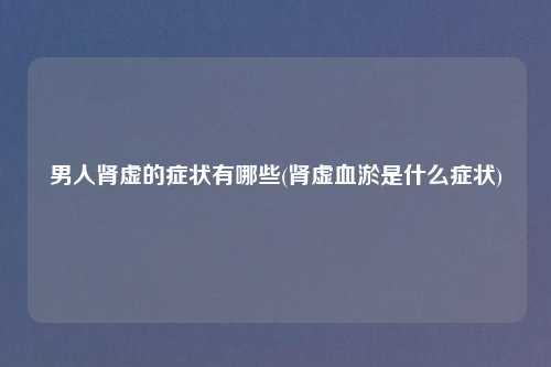 男人肾虚的症状有哪些(肾虚血淤是什么症状)