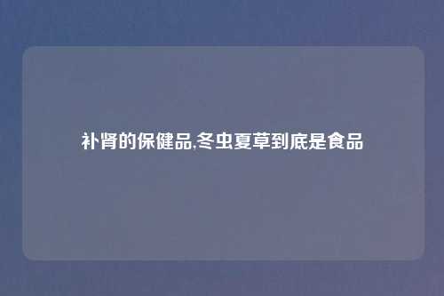 补肾的保健品,冬虫夏草到底是食品