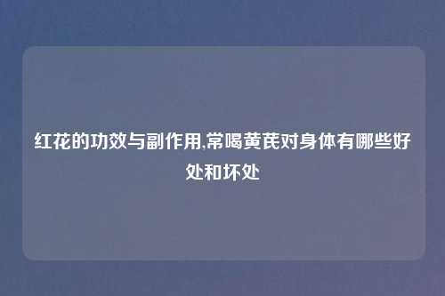 红花的功效与副作用,常喝黄芪对身体有哪些好处和坏处
