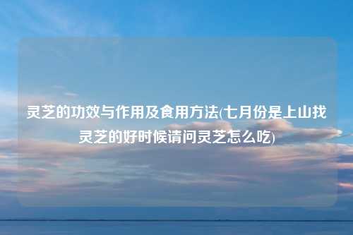 灵芝的功效与作用及食用方法(七月份是上山找灵芝的好时候请问灵芝怎么吃)