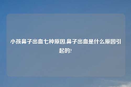 小孩鼻子出血七种原因,鼻子出血是什么原因引起的?