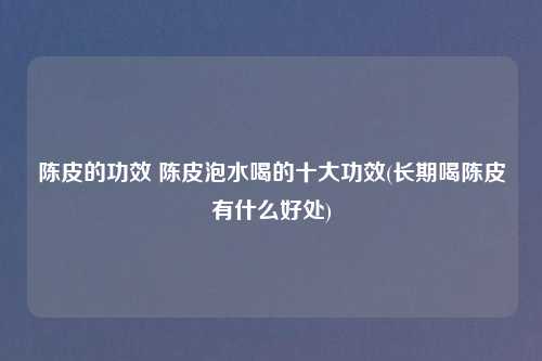 陈皮的功效 陈皮泡水喝的十大功效(长期喝陈皮有什么好处)