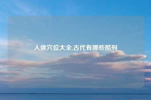 人体穴位大全,古代有哪些酷刑