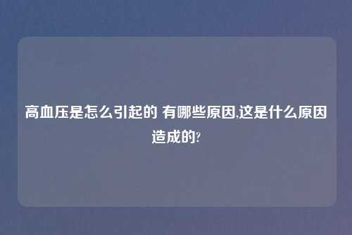 高血压是怎么引起的 有哪些原因,这是什么原因造成的?
