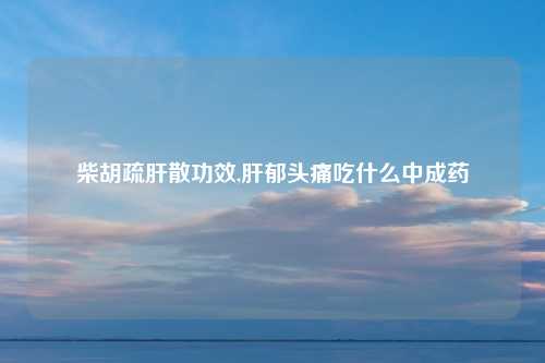 柴胡疏肝散功效,肝郁头痛吃什么中成药