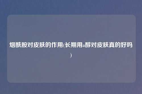 烟酰胺对皮肤的作用(长期用a醇对皮肤真的好吗)