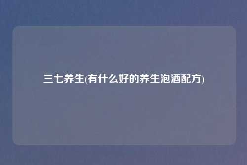 三七养生(有什么好的养生泡酒配方)