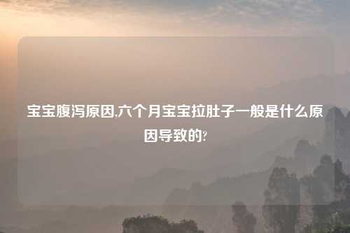 宝宝腹泻原因,六个月宝宝拉肚子一般是什么原因导致的?