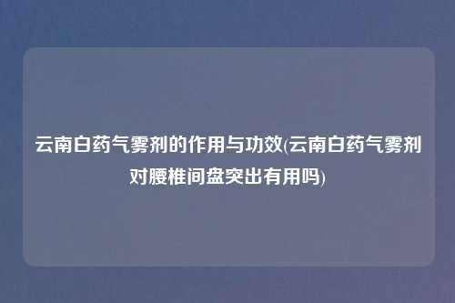 云南白药气雾剂的作用与功效(云南白药气雾剂对腰椎间盘突出有用吗)