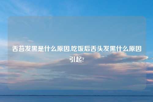 舌苔发黑是什么原因,吃饭后舌头发黑什么原因引起?