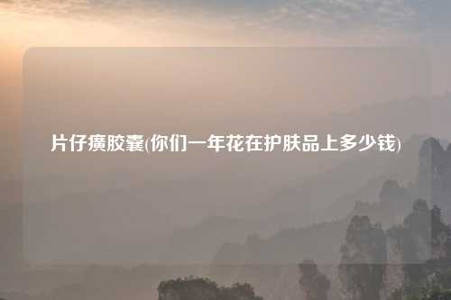 片仔癀胶囊(你们一年花在护肤品上多少钱)