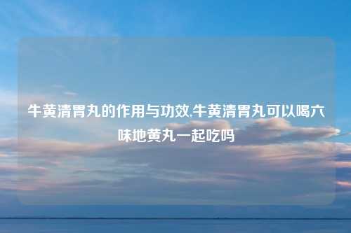 牛黄清胃丸的作用与功效,牛黄清胃丸可以喝六味地黄丸一起吃吗