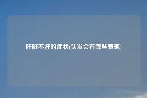 肝脏不好的症状(头发会有哪些表现)