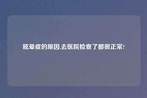 眩晕症的原因,去医院检查了都很正常?
