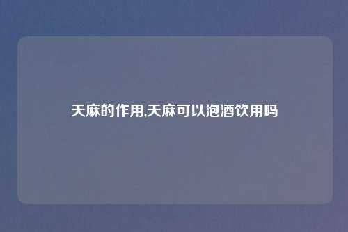 天麻的作用,天麻可以泡酒饮用吗