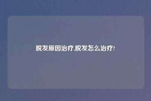 脱发原因治疗,脱发怎么治疗?