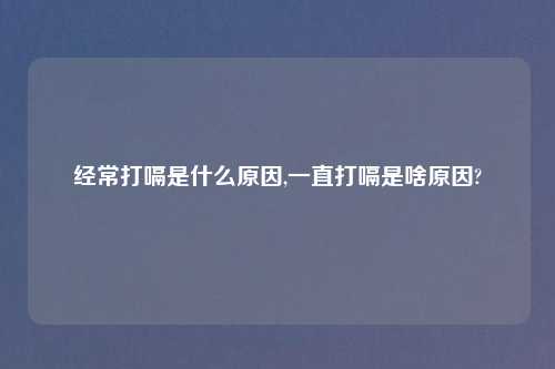经常打嗝是什么原因,一直打嗝是啥原因?