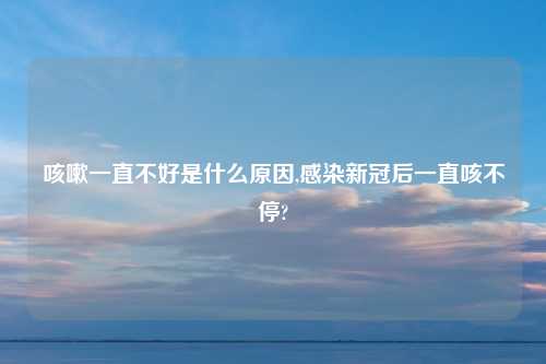 咳嗽一直不好是什么原因,感染新冠后一直咳不停?