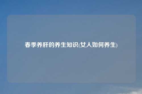 春季养肝的养生知识(女人如何养生)