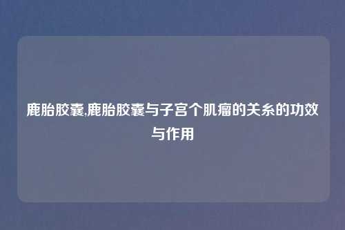 鹿胎胶囊,鹿胎胶囊与子宫个肌瘤的关糸的功效与作用