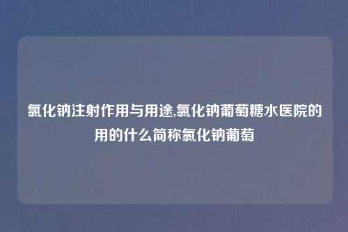 氯化钠注射作用与用途,氯化钠葡萄糖水医院的用的什么简称氯化钠葡萄