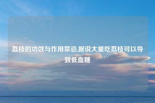 荔枝的功效与作用禁忌,据说大量吃荔枝可以导致低血糖