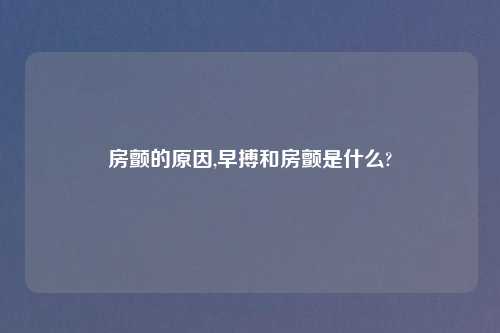 房颤的原因,早搏和房颤是什么?