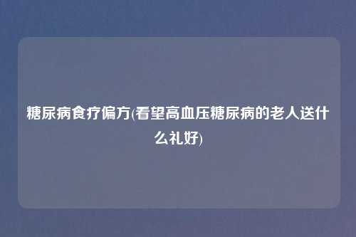 糖尿病食疗偏方(看望高血压糖尿病的老人送什么礼好)