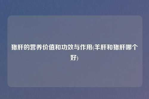 猪肝的营养价值和功效与作用(羊肝和猪肝哪个好)