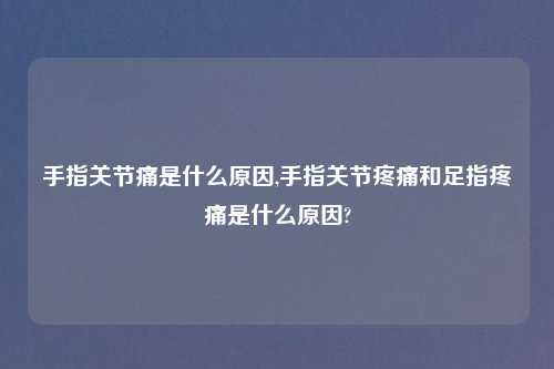 手指关节痛是什么原因,手指关节疼痛和足指疼痛是什么原因?