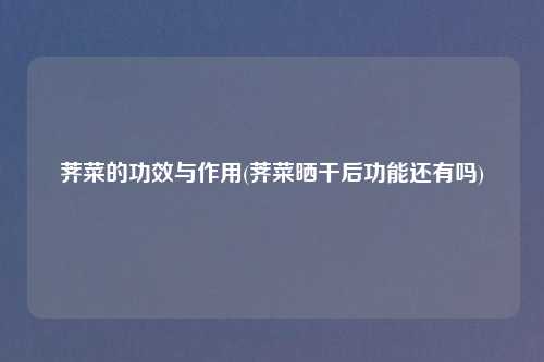 荠菜的功效与作用(荠菜晒干后功能还有吗)