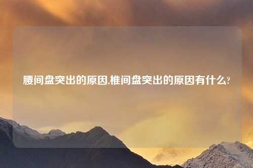腰间盘突出的原因,椎间盘突出的原因有什么?