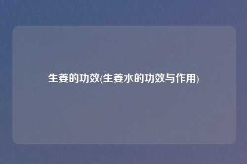 生姜的功效(生姜水的功效与作用)