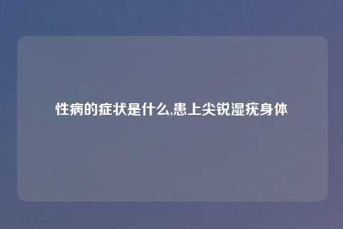 性病的症状是什么,患上尖锐湿疣身体