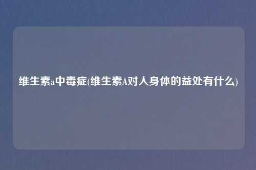 维生素a中毒症(维生素A对人身体的益处有什么)