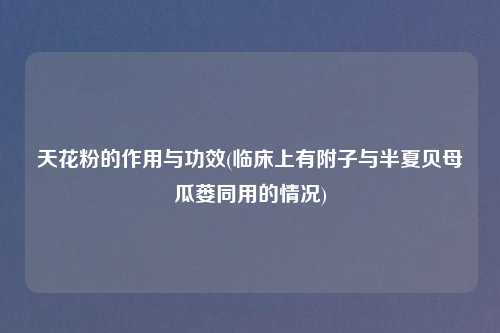 天花粉的作用与功效(临床上有附子与半夏贝母瓜蒌同用的情况)