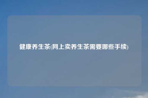 健康养生茶(网上卖养生茶需要哪些手续)