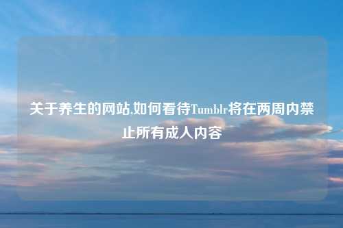 关于养生的网站,如何看待Tumblr将在两周内禁止所有成人内容