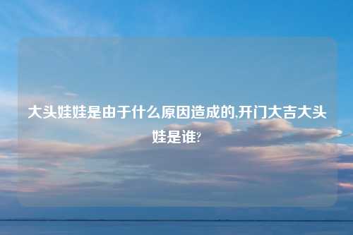 大头娃娃是由于什么原因造成的,开门大吉大头娃是谁?
