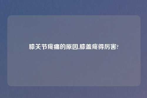 膝关节疼痛的原因,膝盖疼得厉害?