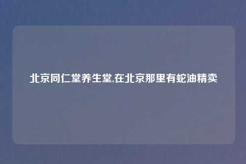 北京同仁堂养生堂,在北京那里有蛇油精卖