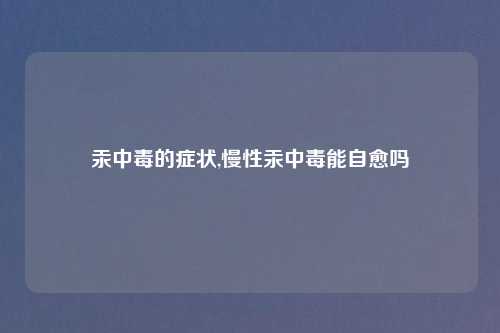汞中毒的症状,慢性汞中毒能自愈吗