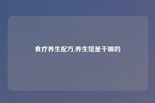 食疗养生配方,养生馆是干嘛的