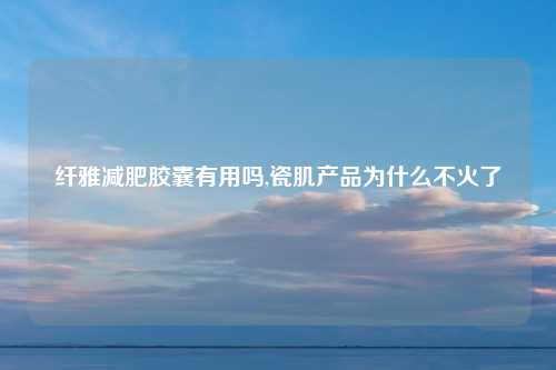 纤雅减肥胶囊有用吗,瓷肌产品为什么不火了